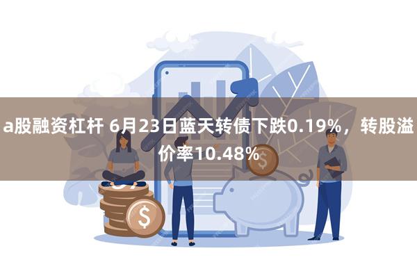a股融资杠杆 6月23日蓝天转债下跌0.19%，转股溢价率10.48%