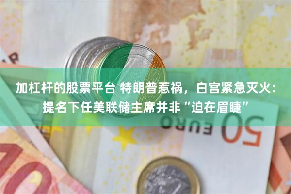 加杠杆的股票平台 特朗普惹祸，白宫紧急灭火：提名下任美联储主席并非“迫在眉睫”