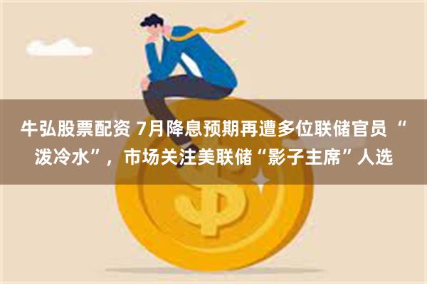 牛弘股票配资 7月降息预期再遭多位联储官员 “泼冷水”，市场关注美联储“影子主席”人选