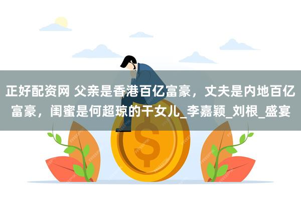 正好配资网 父亲是香港百亿富豪，丈夫是内地百亿富豪，闺蜜是何超琼的干女儿_李嘉颖_刘根_盛宴