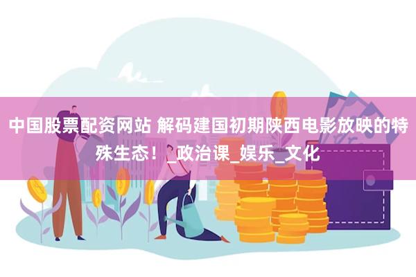 中国股票配资网站 解码建国初期陕西电影放映的特殊生态！_政治课_娱乐_文化