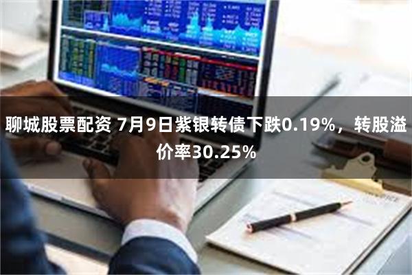 聊城股票配资 7月9日紫银转债下跌0.19%，转股溢价率30.25%