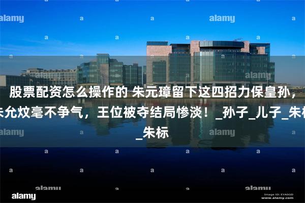 股票配资怎么操作的 朱元璋留下这四招力保皇孙，朱允炆毫不争气，王位被夺结局惨淡！_孙子_儿子_朱标