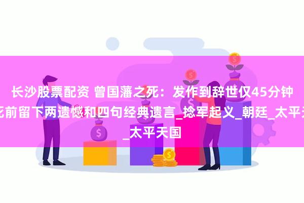 长沙股票配资 曾国藩之死：发作到辞世仅45分钟，死前留下两遗憾和四句经典遗言_捻军起义_朝廷_太平天国