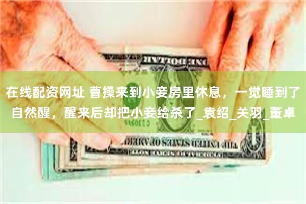 在线配资网址 曹操来到小妾房里休息，一觉睡到了自然醒，醒来后却把小妾给杀了_袁绍_关羽_董卓