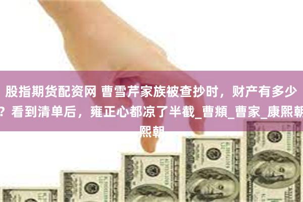 股指期货配资网 曹雪芹家族被查抄时，财产有多少？看到清单后，雍正心都凉了半截_曹頫_曹家_康熙朝