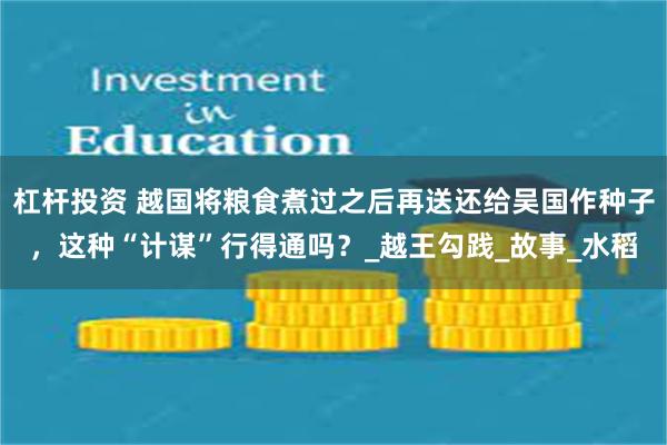 杠杆投资 越国将粮食煮过之后再送还给吴国作种子，这种“计谋”行得通吗？_越王勾践_故事_水稻