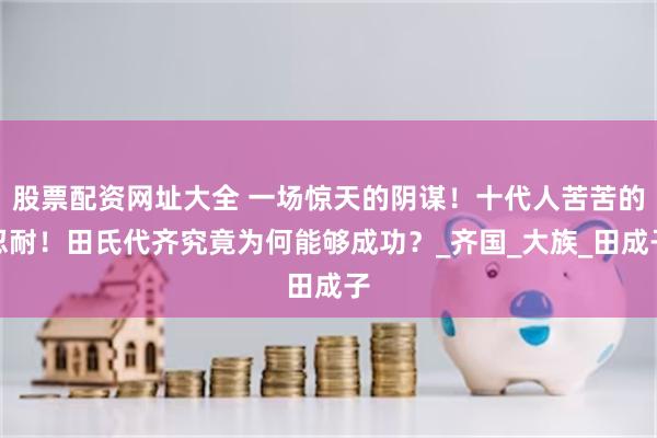 股票配资网址大全 一场惊天的阴谋！十代人苦苦的忍耐！田氏代齐究竟为何能够成功？_齐国_大族_田成子