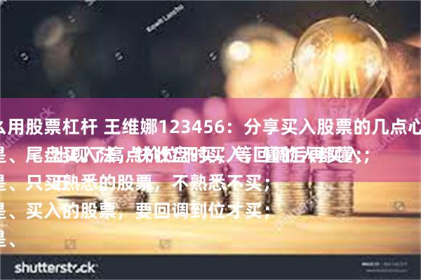 怎么用股票杠杆 王维娜123456：分享买入股票的几点心得：
一是、尾盘买入法，快收盘时买入，懂的人都懂；
二是、只买熟悉的股票，不熟悉不买；
三是、买入的股票，要回调到位才买；
四是、出现了高点价位不买，等回调后再买入；
五