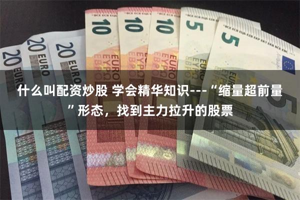 什么叫配资炒股 学会精华知识---“缩量超前量”形态，找到主力拉升的股票