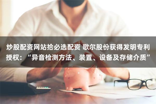 炒股配资网站拾必选配资 歌尔股份获得发明专利授权：“异音检测方法、装置、设备及存储介质”