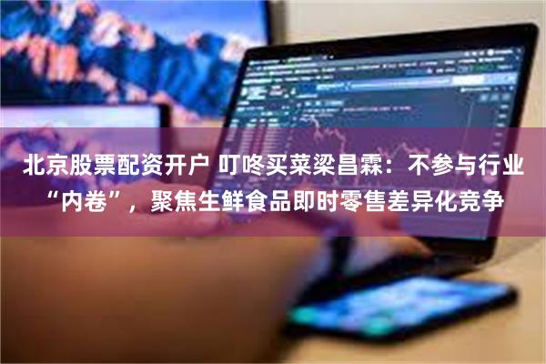 北京股票配资开户 叮咚买菜梁昌霖：不参与行业“内卷”，聚焦生鲜食品即时零售差异化竞争