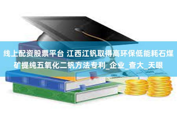 线上配资股票平台 江西江钒取得高环保低能耗石煤矿提纯五氧化二钒方法专利_企业_查大_天眼