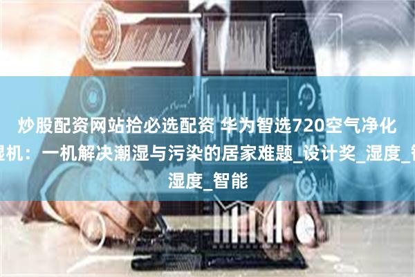 炒股配资网站拾必选配资 华为智选720空气净化除湿机：一机解决潮湿与污染的居家难题_设计奖_湿度_智能