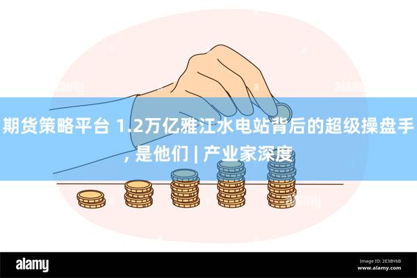 期货策略平台 1.2万亿雅江水电站背后的超级操盘手, 是他们 | 产业家深度