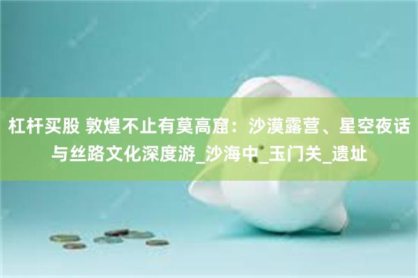 杠杆买股 敦煌不止有莫高窟：沙漠露营、星空夜话与丝路文化深度游_沙海中_玉门关_遗址