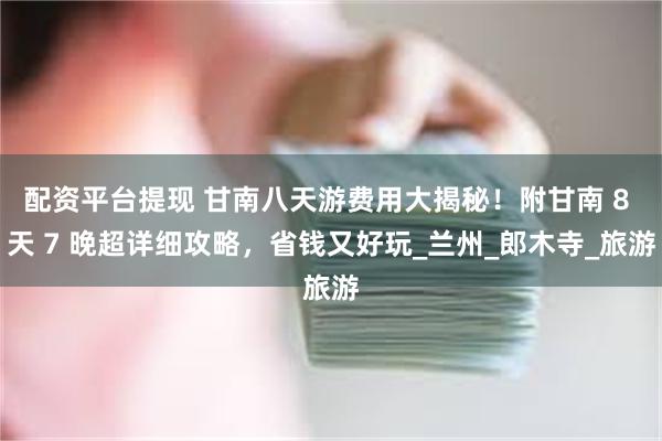 配资平台提现 甘南八天游费用大揭秘！附甘南 8 天 7 晚超详细攻略，省钱又好玩_兰州_郎木寺_旅游