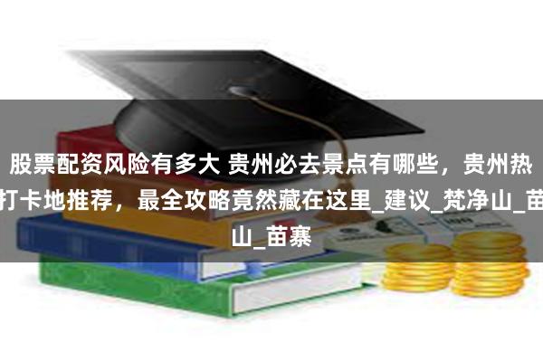 股票配资风险有多大 贵州必去景点有哪些，贵州热门打卡地推荐，最全攻略竟然藏在这里_建议_梵净山_苗寨