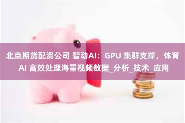 北京期货配资公司 智动AI：GPU 集群支撑，体育 AI 高效处理海量视频数据_分析_技术_应用