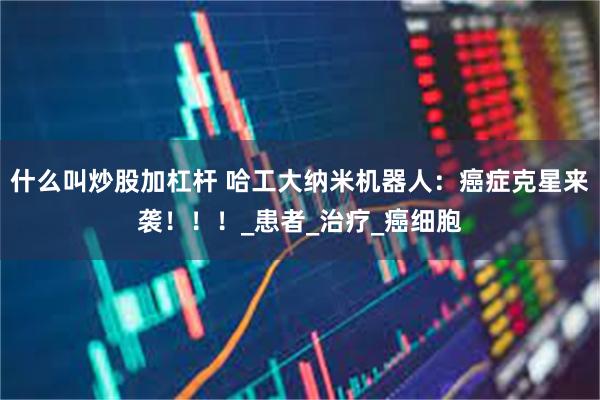 什么叫炒股加杠杆 哈工大纳米机器人：癌症克星来袭！！！_患者_治疗_癌细胞