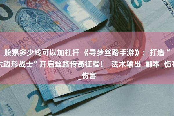 股票多少钱可以加杠杆 《寻梦丝路手游》：打造“六边形战士”开启丝路传奇征程！_法术输出_副本_伤害