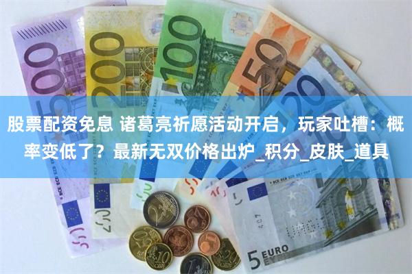 股票配资免息 诸葛亮祈愿活动开启，玩家吐槽：概率变低了？最新无双价格出炉_积分_皮肤_道具