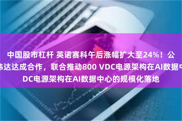 中国股市杠杆 英诺赛科午后涨幅扩大至24%！公司已于近日与英伟达达成合作，联合推动800 VDC电源架构在AI数据中心的规模化落地