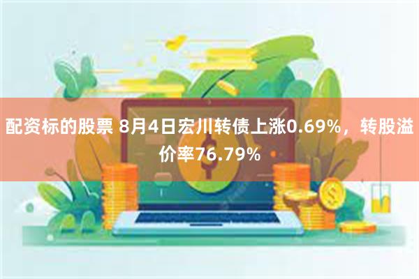 配资标的股票 8月4日宏川转债上涨0.69%，转股溢价率76.79%