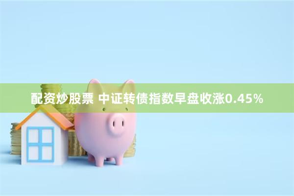 配资炒股票 中证转债指数早盘收涨0.45%