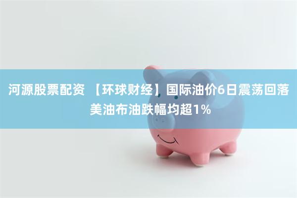 河源股票配资 【环球财经】国际油价6日震荡回落 美油布油跌幅均超1%