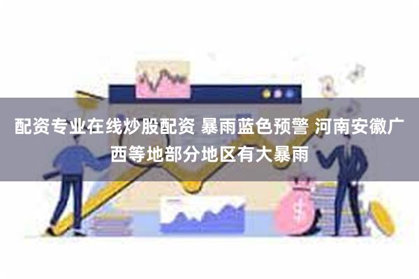 配资专业在线炒股配资 暴雨蓝色预警 河南安徽广西等地部分地区有大暴雨