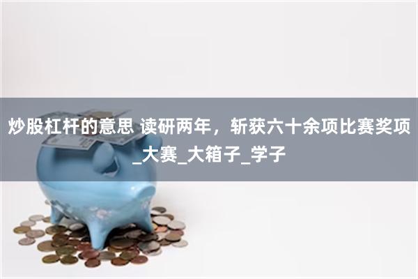 炒股杠杆的意思 读研两年，斩获六十余项比赛奖项_大赛_大箱子_学子