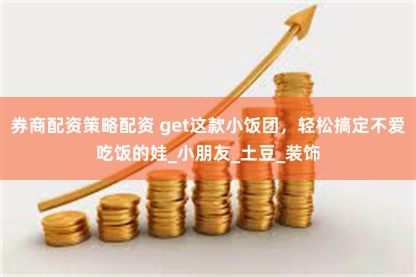 券商配资策略配资 get这款小饭团，轻松搞定不爱吃饭的娃_小朋友_土豆_装饰