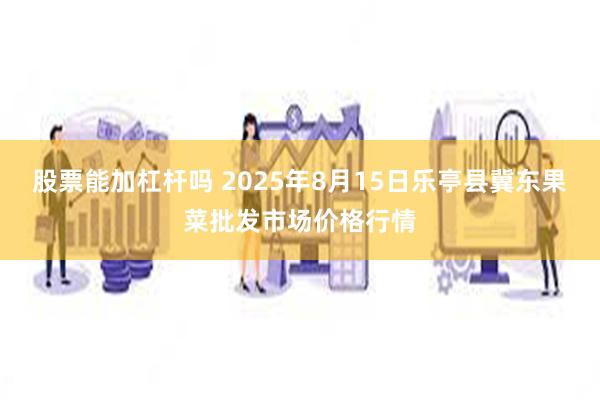 股票能加杠杆吗 2025年8月15日乐亭县冀东果菜批发市场价格行情