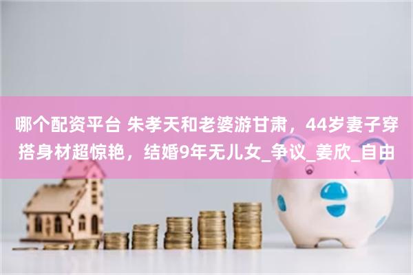 哪个配资平台 朱孝天和老婆游甘肃，44岁妻子穿搭身材超惊艳，结婚9年无儿女_争议_姜欣_自由