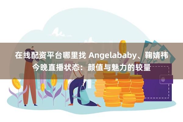 在线配资平台哪里找 Angelababy、鞠婧祎今晚直播状态：颜值与魅力的较量