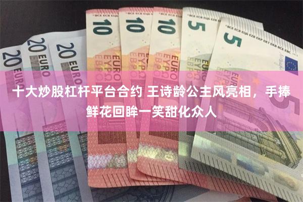 十大炒股杠杆平台合约 王诗龄公主风亮相，手捧鲜花回眸一笑甜化众人
