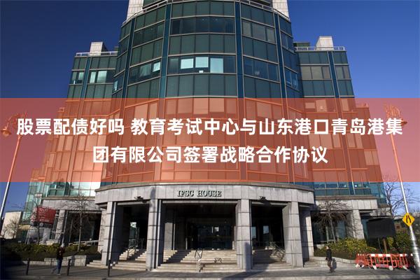 股票配债好吗 教育考试中心与山东港口青岛港集团有限公司签署战略合作协议