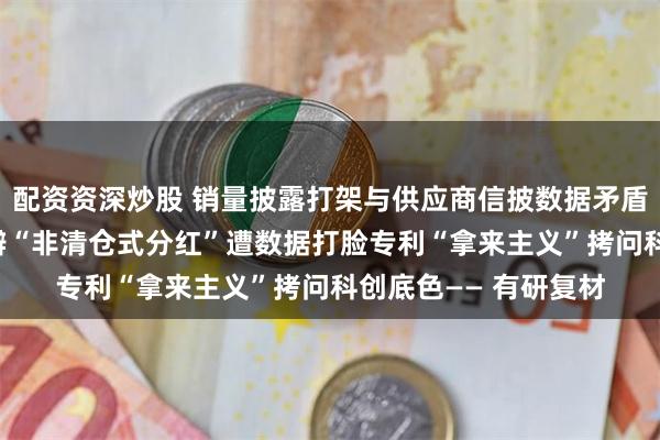 配资资深炒股 销量披露打架与供应商信披数据矛盾拷问信披真实性 自辩“非清仓式分红”遭数据打脸专利“拿来主义”拷问科创底色—— 有研复材